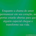 Enquanto a chama do amor permanecer em seu coração, as portas estarão abertas para que alguém especial chegue e transforme sua vida.