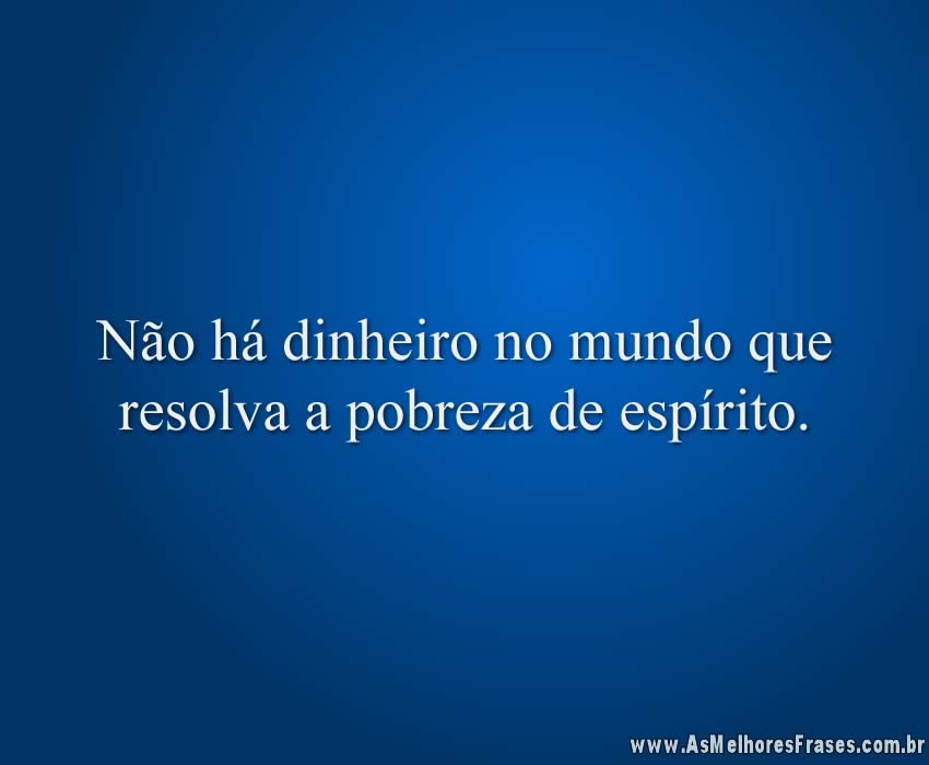 Não há dinheiro no mundo que resolva a pobreza de espírito.