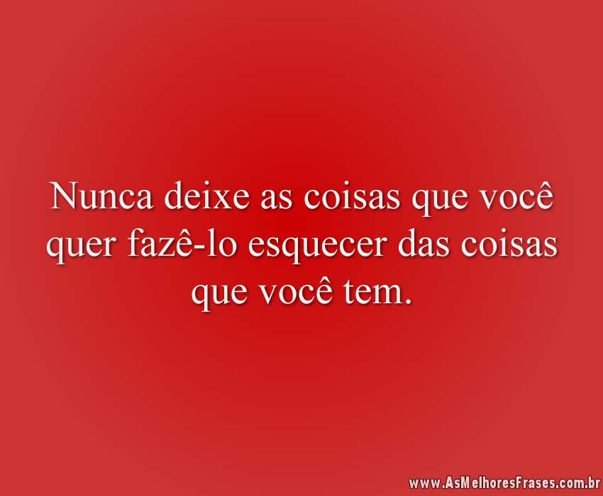 Nunca deixe as coisas que você quer fazê-lo esquecer das coisas que você tem.