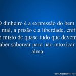 O dinheiro é a expressão do bem e do mal, a prisão e a liberdade, enfim, um misto de quase tudo que devemos saber saborear para não intoxicar a alma.