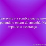 O presente é a sombra que se move separando o ontem do amanhã. Nela repousa a esperança.