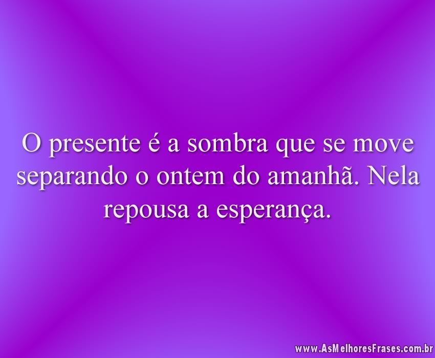 O presente é a sombra que se move separando o ontem do amanhã. Nela repousa a esperança.