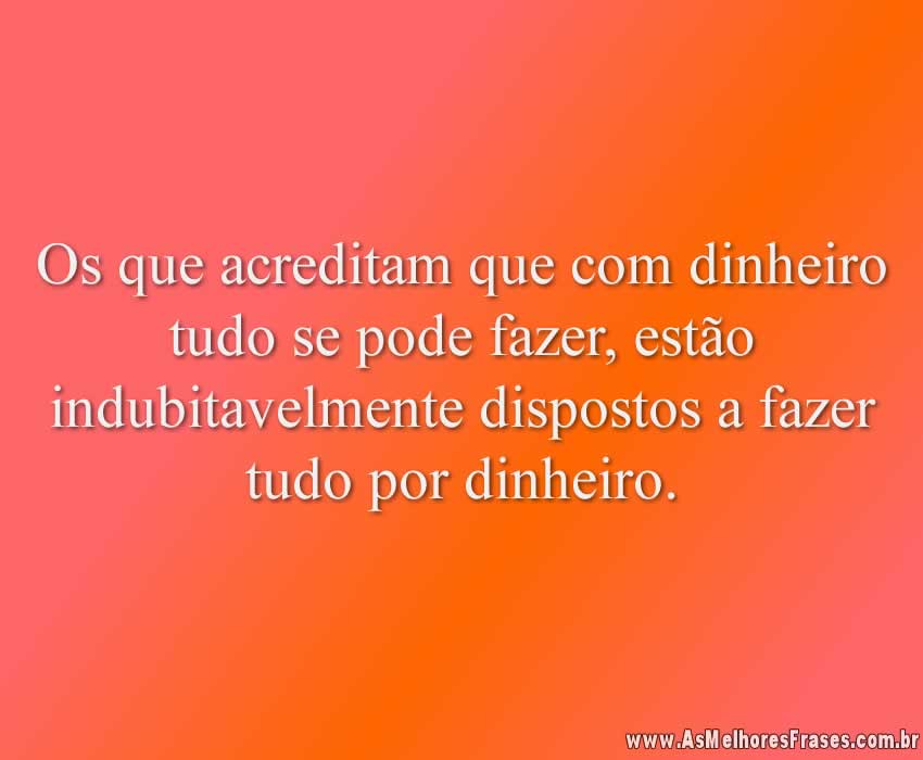Os que acreditam que com dinheiro tudo se pode fazer, estão indubitavelmente dispostos a fazer tudo por dinheiro.