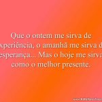 Que o ontem me sirva de experiência, o amanhã me sirva de esperança... Mas o hoje me sirva como o melhor presente.