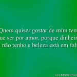 Quem quiser gostar de mim tem que ser por amor, porque dinheiro eu não tenho e beleza está em falta.