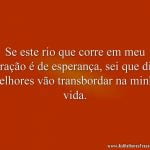 Se este rio que corre em meu coração é de esperança, sei que dias melhores vão transbordar na minha vida.