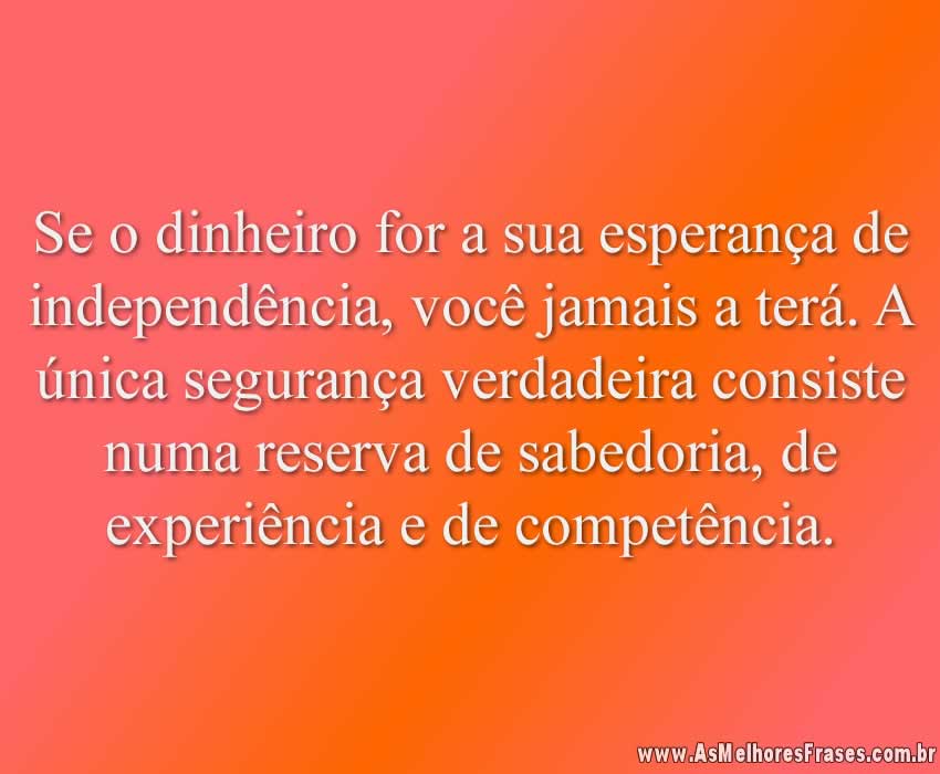 Se o dinheiro for a sua esperança de independência, você jamais a terá. A única segurança verdadeira consiste numa reserva de sabedoria, de experiência e de competência.