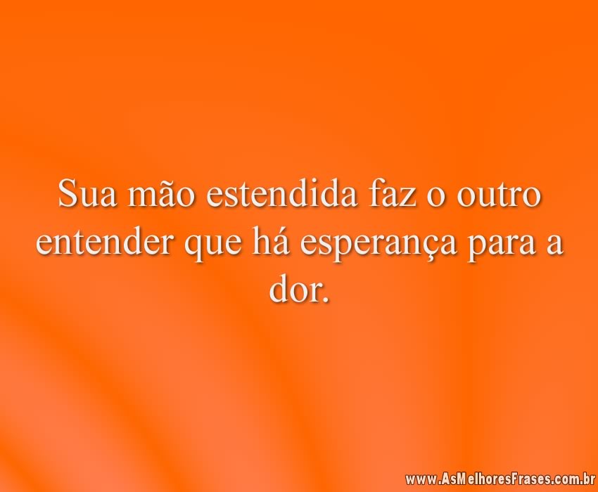 Sua mão estendida faz o outro entender que há esperança para a dor.