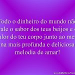 Todo o dinheiro do mundo não vale o sabor dos teus beijos e o calor do teu corpo junto ao meu, na mais profunda e deliciosa melodia de amar!