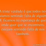 A triste verdade é que todos nós estamos sentindo falta de alguém. E ficamos na esperança de que onde quer que se encontrem, estejam sentindo falta de nós também.