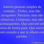 Admiro pessoas simples de coração... Fortes, mas não arrogantes. Sinceras, mas não ofensivas. Corajosas, mas não inconsequentes. Que cativem uma pessoa de forma pura. Que sorriem com coração e que te olhem com carinho.