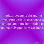 Inimigos podem te dar muitos motivos para desistir, mas quem tem um amigo tem o melhor motivo para continuar vivendo com esperança.