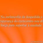 Na melancolia da despedida a esperança do reencontro nos dá força para suportar a saudade.
