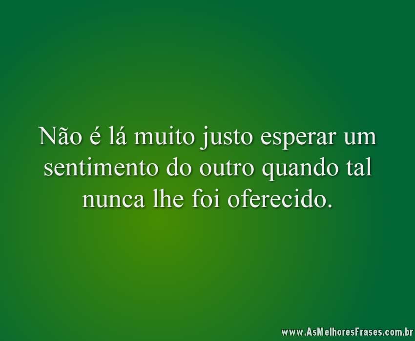 Não é lá muito justo esperar um sentimento do outro quando tal nunca lhe foi oferecido.