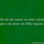 Não há dor maior ou mais injusta que a de amar um filho ingrato.