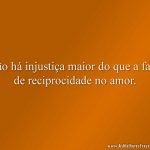 Não há injustiça maior do que a falta de reciprocidade no amor.