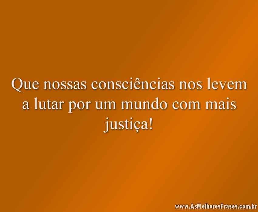 Que nossas consciências nos levem a lutar por um mundo com mais justiça!