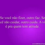 Se você não fizer, outro faz. Se você não cuidar, outro cuida. A vida é pra quem tem atitude.
