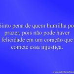 Sinto pena de quem humilha por prazer, pois não pode haver felicidade em um coração que comete essa injustiça.
