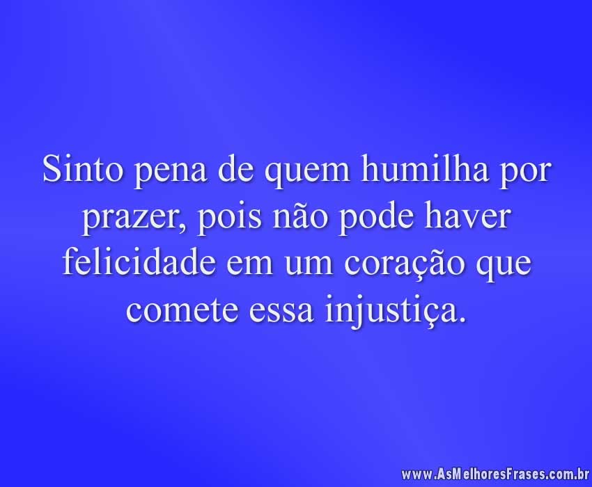 Sinto pena de quem humilha por prazer, pois não pode haver felicidade em um coração que comete essa injustiça.
