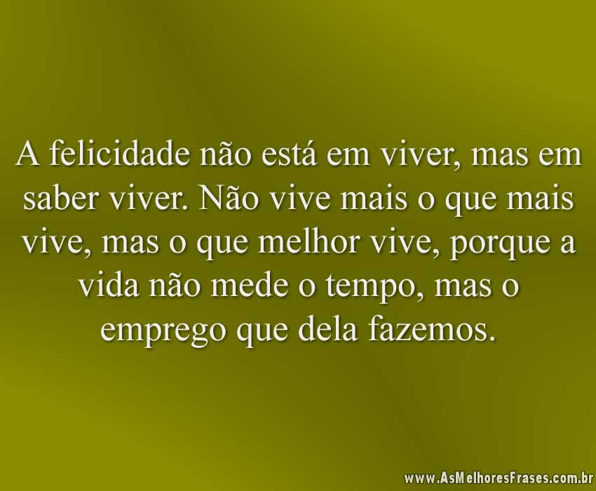 A felicidade não está em viver, mas em saber viver. Não vive mais o que mais vive, mas o que melhor vive, porque a vida não mede o tempo, mas o emprego que dela fazemos.