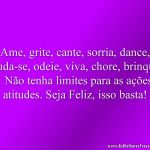 Ame, grite, cante, sorria, dance, iluda-se, odeie, viva, chore, brinque… Não tenha limites para as ações e atitudes. Seja Feliz, isso basta!