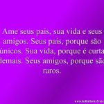 Ame seus pais, sua vida e seus amigos. Seus pais, porque são únicos. Sua vida, porque é curta demais. Seus amigos, porque são raros.