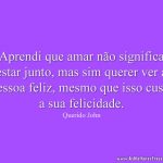 Aprendi que amar não significa estar junto, mas sim querer ver a pessoa feliz, mesmo que isso custe a sua felicidade.