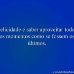 Felicidade é saber aproveitar todos os momentos como se fossem os últimos.