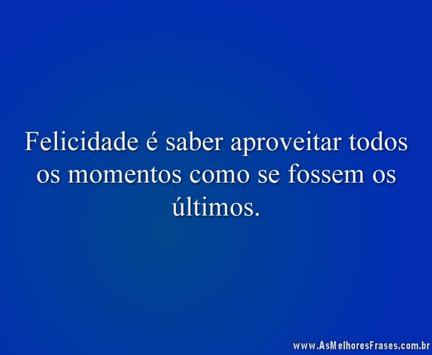 Felicidade é saber aproveitar todos os momentos como se fossem os últimos.