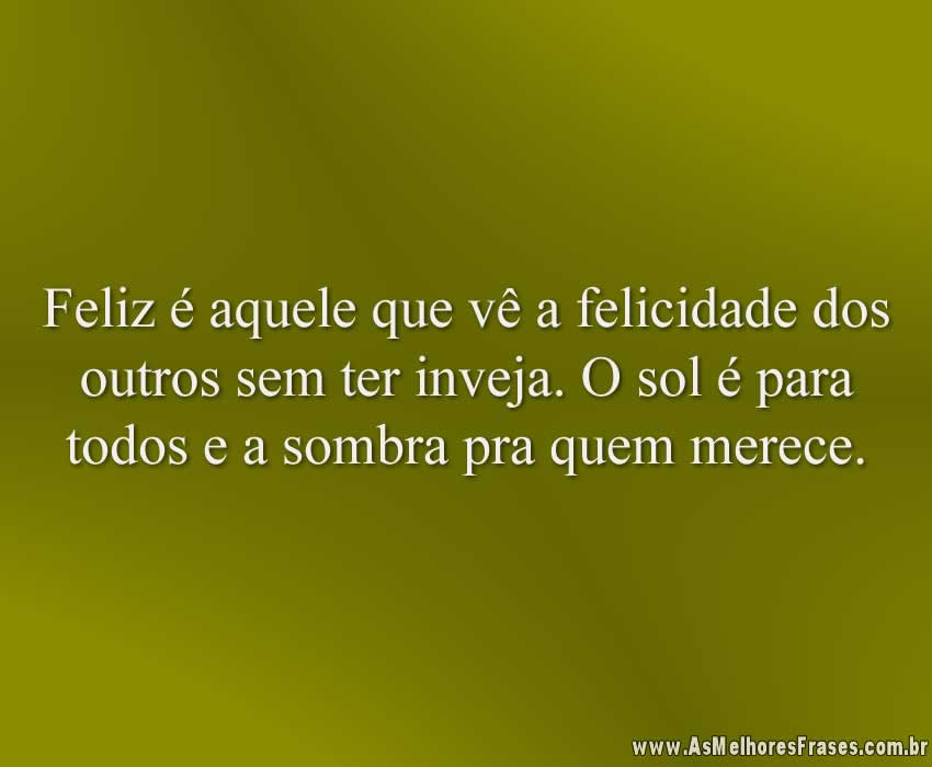 Feliz é aquele que vê a felicidade dos outros sem ter inveja. O sol é para todos e a sombra pra quem merece.