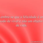 Lembre-se que a felicidade é um modo de viver e não um objetivo de vida.