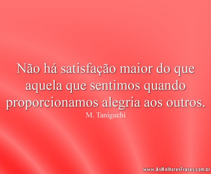 Não há satisfação maior do que aquela que sentimos quando proporcionamos alegria aos outros.