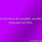 Na incerteza do amanhã, escolhi o hoje para ser feliz.