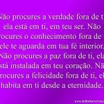 Não procures a verdade fora de ti, ela está em ti, em teu ser. Não procures o conhecimento fora de ti, ele te aguarda em tua fé interior. Não procures a paz fora de ti, ela está instalada em teu coração. Não procures a felicidade fora de ti, ela habita em ti desde a eternidade.