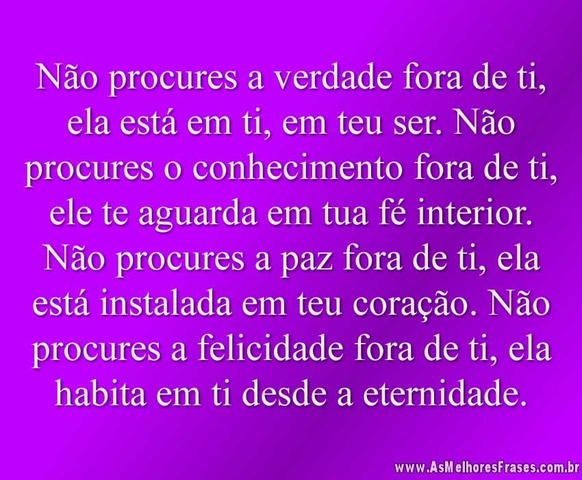 Não procures a verdade fora de ti, ela está em ti, em teu ser. Não procures o conhecimento fora de ti, ele te aguarda em tua fé interior. Não procures a paz fora de ti, ela está instalada em teu coração. Não procures a felicidade fora de ti, ela habita em ti desde a eternidade.