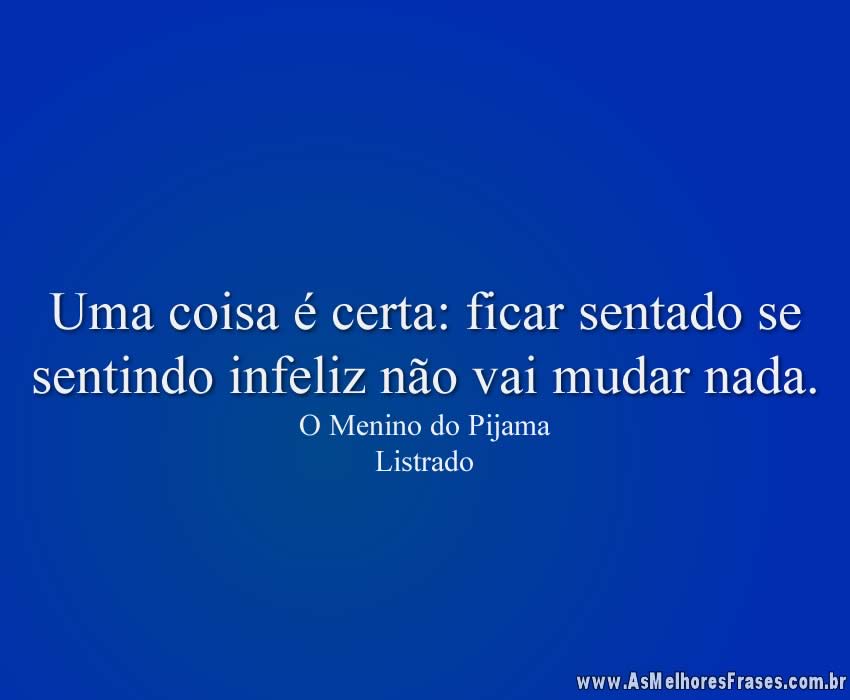 Uma coisa é certa: ficar sentado se sentindo infeliz não vai mudar nada.