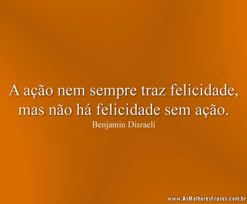 A ação nem sempre traz felicidade, mas não há felicidade sem ação.
