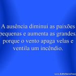 A ausência diminui as paixões pequenas e aumenta as grandes, porque o vento apaga velas e ventila um incêndio.