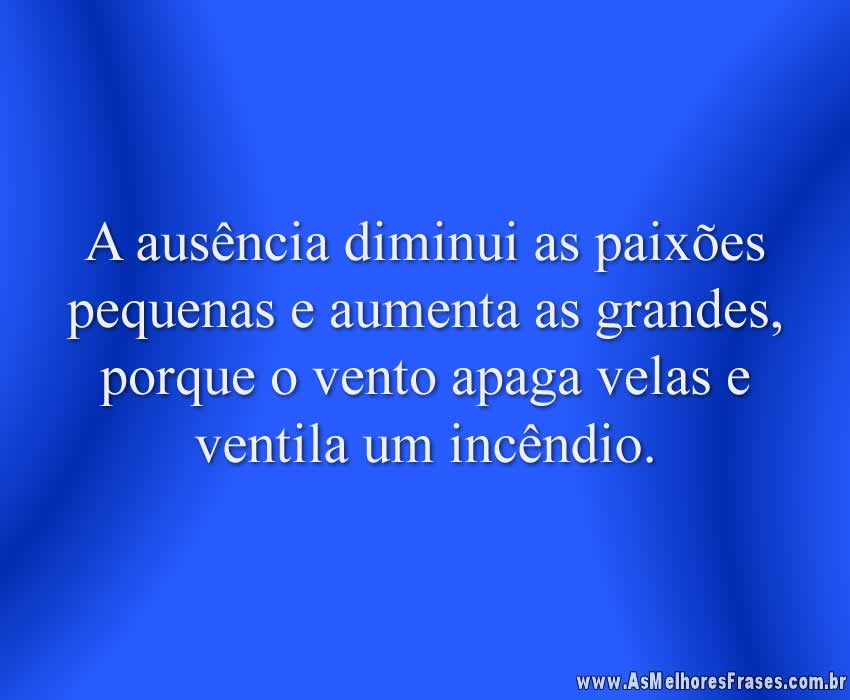 A ausência diminui as paixões pequenas e aumenta as grandes, porque o vento apaga velas e ventila um incêndio.