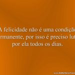 A felicidade não é uma condição permanente, por isso é preciso lutar por ela todos os dias.