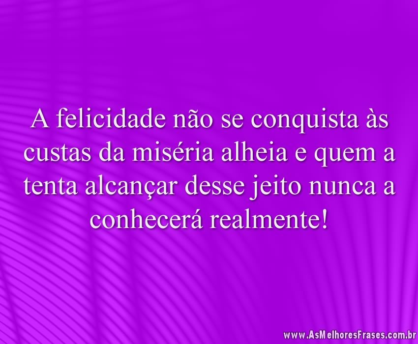 A felicidade não se conquista às custas da miséria alheia e quem a tenta alcançar desse jeito nunca a conhecerá realmente!