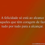 A felicidade só está ao alcance daqueles que têm coragem de fazer tudo por tudo para a alcançar.