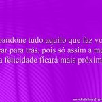 Abandone tudo aquilo que faz você ficar para trás, pois só assim a meta da felicidade ficará mais próxima.