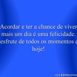 Acordar e ter a chance de viver mais um dia é uma felicidade. Desfrute de todos os momentos de hoje!