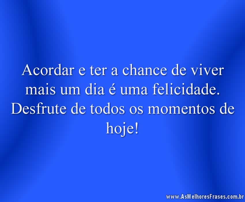 Acordar e ter a chance de viver mais um dia é uma felicidade. Desfrute de todos os momentos de hoje!