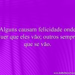 Alguns causam felicidade onde quer que eles vão; outros sempre que se vão.