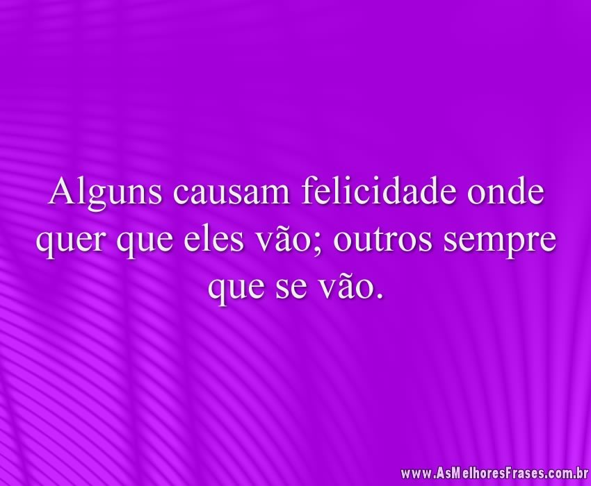 Alguns causam felicidade onde quer que eles vão; outros sempre que se vão.