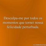 Desculpa-me por todos os momentos que tornei nossa felicidade perturbada.