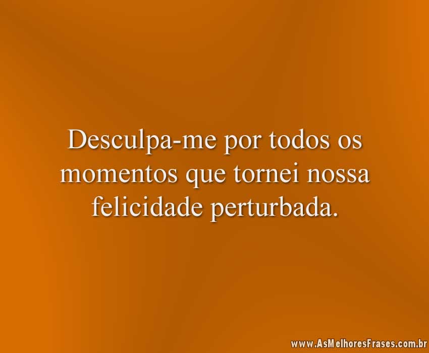 Desculpa-me por todos os momentos que tornei nossa felicidade perturbada.